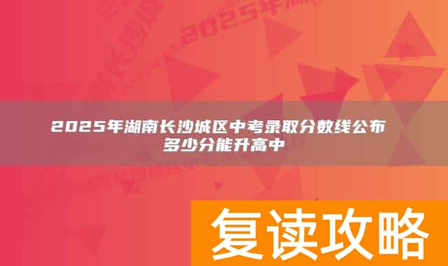 2025年湖南长沙城区中考录取分数线公布 多少分能升高中